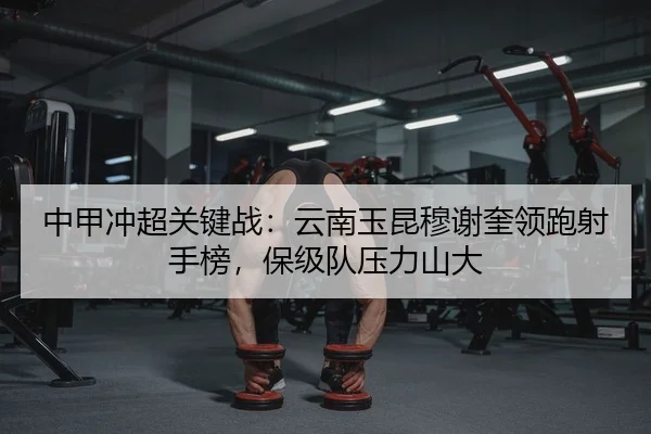 中甲冲超关键战：云南玉昆穆谢奎领跑射手榜，保级队压力山大